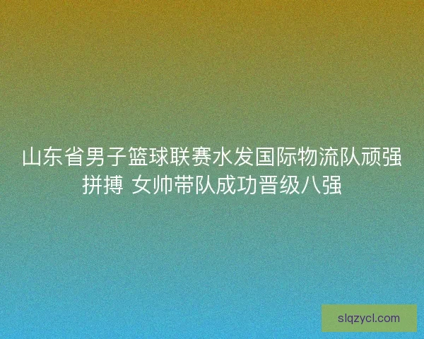山东省男子篮球联赛水发国际物流队顽强拼搏 女帅带队成功晋级八强
