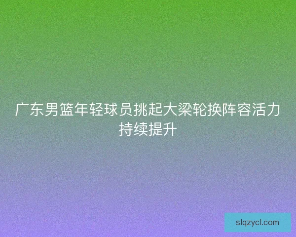 广东男篮年轻球员挑起大梁轮换阵容活力持续提升